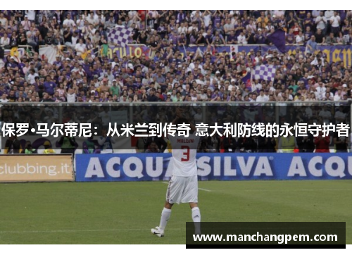 保罗·马尔蒂尼：从米兰到传奇 意大利防线的永恒守护者